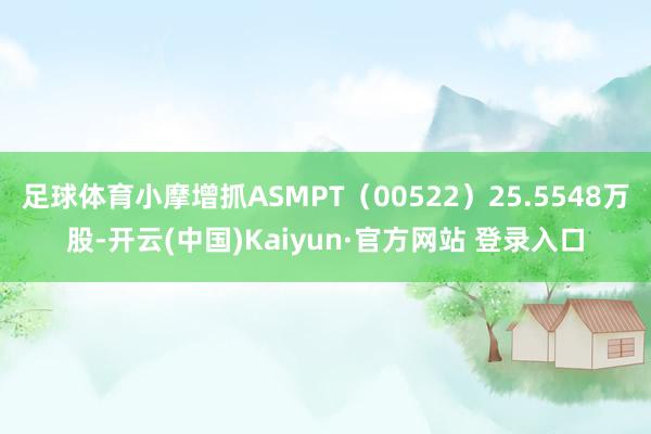 足球体育小摩增抓ASMPT(00522)25.5548万股-开云(中国)Kaiyun·官方网站 登录入口