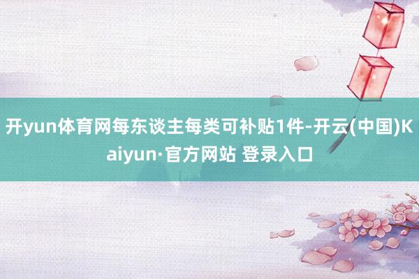 开yun体育网每东谈主每类可补贴1件-开云(中国)Kaiyun·官方网站 登录入口