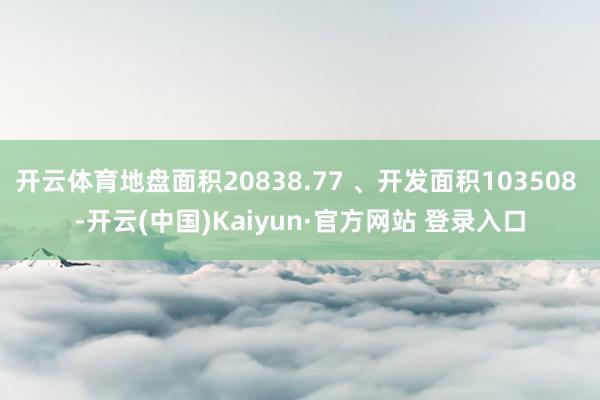 开云体育地盘面积20838.77 、开发面积103508 -开云(中国)Kaiyun·官方网站 登录入口