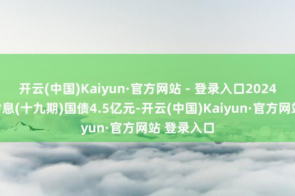 开云(中国)Kaiyun·官方网站 - 登录入口2024年记账式附息(十九期)国债4.5亿元-开云(中国)Kaiyun·官方网站 登录入口