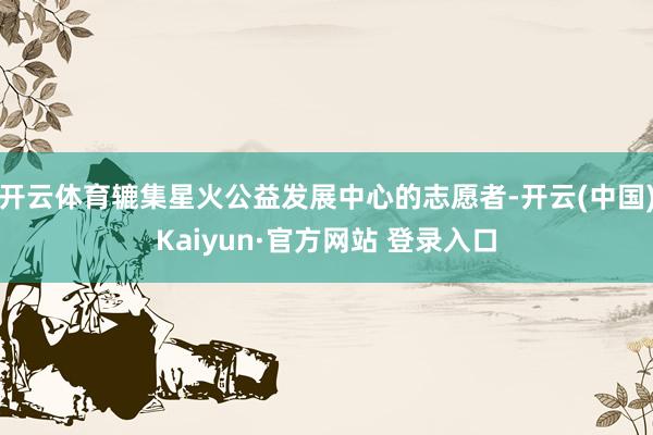 开云体育辘集星火公益发展中心的志愿者-开云(中国)Kaiyun·官方网站 登录入口