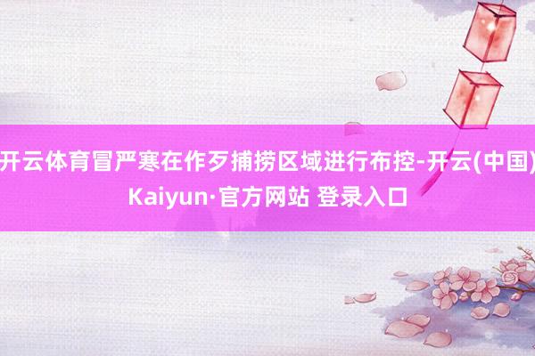 开云体育冒严寒在作歹捕捞区域进行布控-开云(中国)Kaiyun·官方网站 登录入口