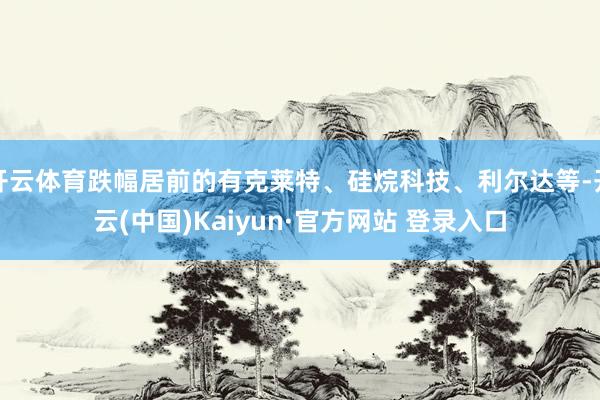 开云体育跌幅居前的有克莱特、硅烷科技、利尔达等-开云(中国)Kaiyun·官方网站 登录入口