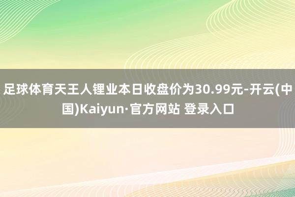 足球体育天王人锂业本日收盘价为30.99元-开云(中国)Kaiyun·官方网站 登录入口