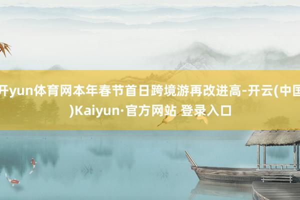 开yun体育网本年春节首日跨境游再改进高-开云(中国)Kaiyun·官方网站 登录入口