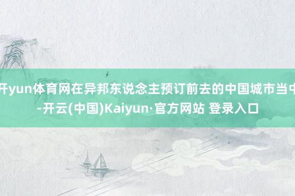 开yun体育网在异邦东说念主预订前去的中国城市当中-开云(中国)Kaiyun·官方网站 登录入口