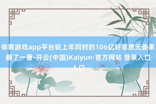 体育游戏app平台较上年同时的106亿好意思元委果翻了一番-开云(中国)Kaiyun·官方网站 登录入口