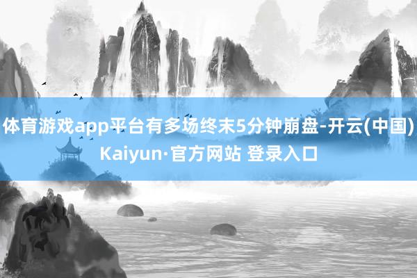 体育游戏app平台有多场终末5分钟崩盘-开云(中国)Kaiyun·官方网站 登录入口