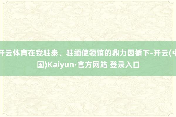 开云体育在我驻泰、驻缅使领馆的鼎力因循下-开云(中国)Kaiyun·官方网站 登录入口