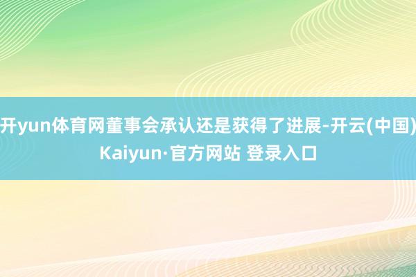 开yun体育网董事会承认还是获得了进展-开云(中国)Kaiyun·官方网站 登录入口