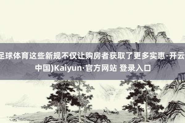 足球体育这些新规不仅让购房者获取了更多实惠-开云(中国)Kaiyun·官方网站 登录入口