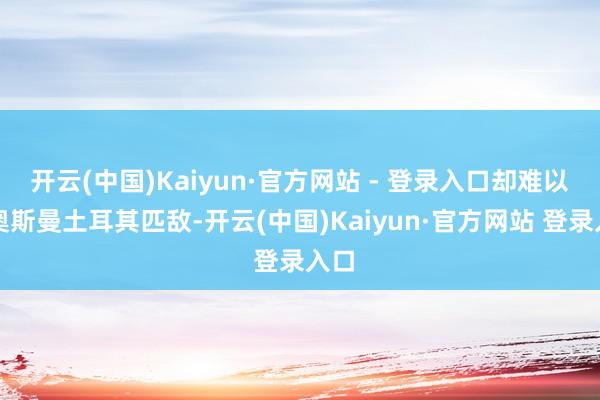开云(中国)Kaiyun·官方网站 - 登录入口却难以与奥斯曼土耳其匹敌-开云(中国)Kaiyun·官方网站 登录入口