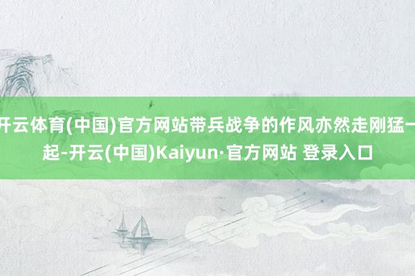 开云体育(中国)官方网站带兵战争的作风亦然走刚猛一起-开云(中国)Kaiyun·官方网站 登录入口
