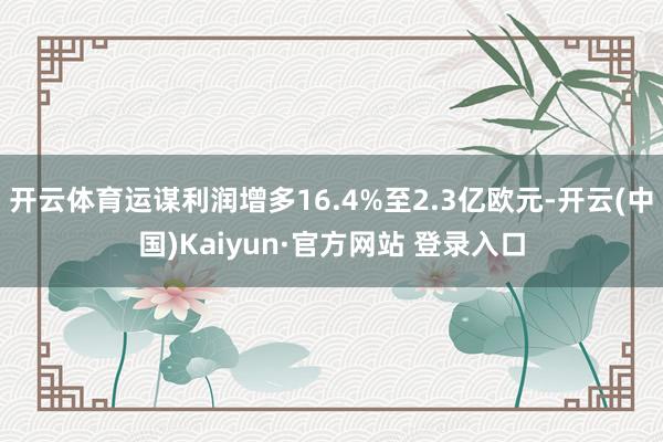 开云体育运谋利润增多16.4%至2.3亿欧元-开云(中国)Kaiyun·官方网站 登录入口