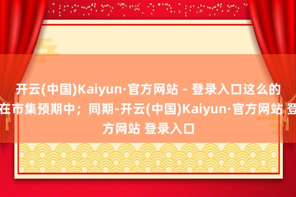 开云(中国)Kaiyun·官方网站 - 登录入口这么的价钱也在市集预期中；同期-开云(中国)Kaiyun·官方网站 登录入口