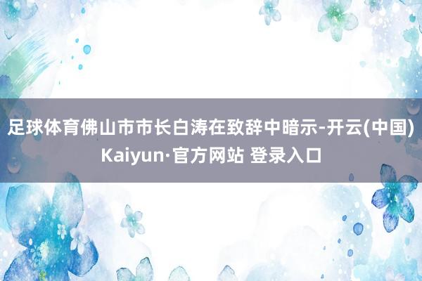 足球体育　　佛山市市长白涛在致辞中暗示-开云(中国)Kaiyun·官方网站 登录入口
