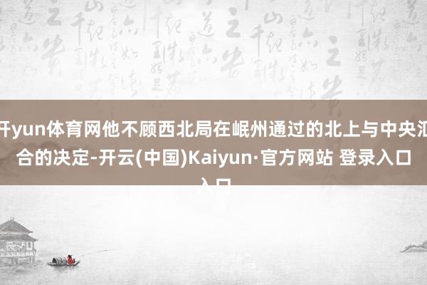 开yun体育网他不顾西北局在岷州通过的北上与中央汇合的决定-开云(中国)Kaiyun·官方网站 登录入口