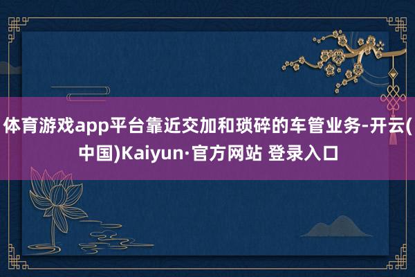 体育游戏app平台靠近交加和琐碎的车管业务-开云(中国)Kaiyun·官方网站 登录入口