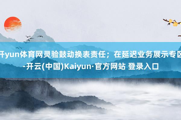 开yun体育网灵验鼓动换表责任；在延迟业务展示专区-开云(中国)Kaiyun·官方网站 登录入口