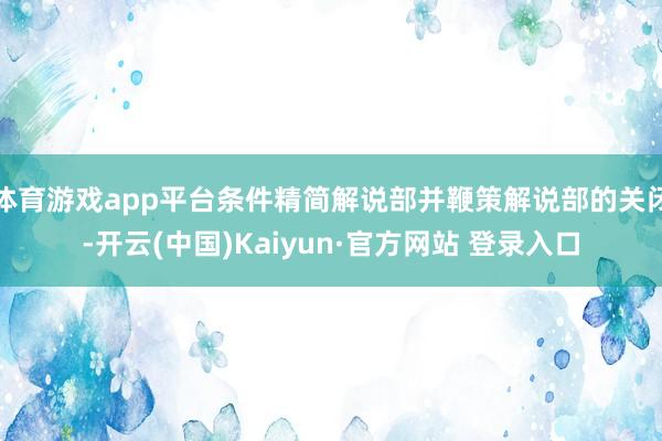 体育游戏app平台条件精简解说部并鞭策解说部的关闭-开云(中国)Kaiyun·官方网站 登录入口