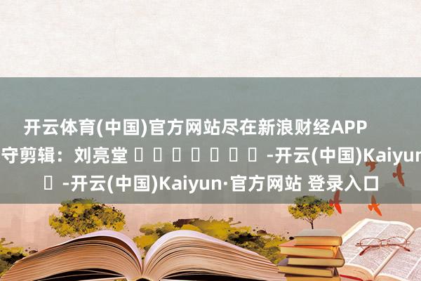 开云体育(中国)官方网站尽在新浪财经APP            						职守剪辑：刘亮堂 							-开云(中国)Kaiyun·官方网站 登录入口