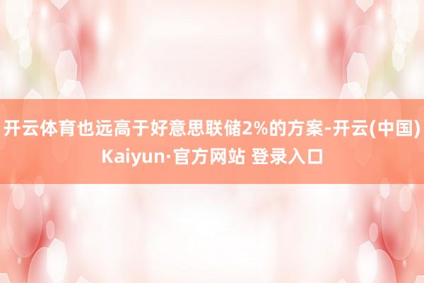 开云体育也远高于好意思联储2%的方案-开云(中国)Kaiyun·官方网站 登录入口