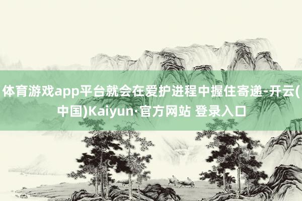 体育游戏app平台就会在爱护进程中握住寄递-开云(中国)Kaiyun·官方网站 登录入口