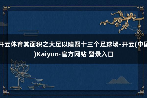 开云体育其面积之大足以障翳十三个足球场-开云(中国)Kaiyun·官方网站 登录入口